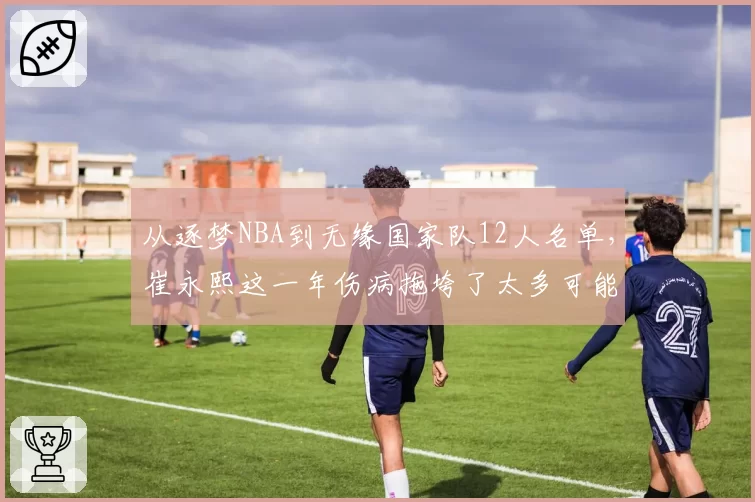 从逐梦NBA到无缘国家队12人名单,崔永熙这一年伤病拖垮了太多可能