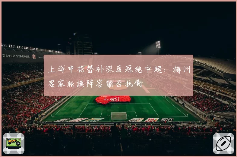 上海申花替补深度冠绝中超，梅州客家轮换阵容能否抗衡