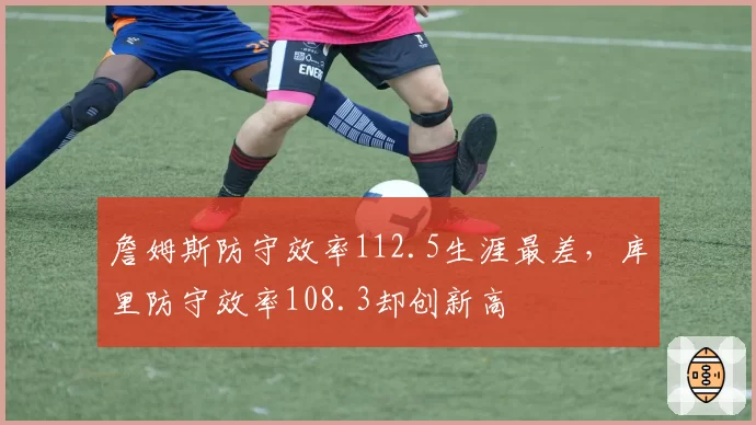 詹姆斯防守效率112.5生涯最差，库里防守效率108.3却创新高