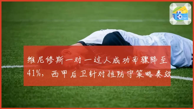 维尼修斯一对一过人成功率骤降至41%，西甲后卫针对性防守策略奏效