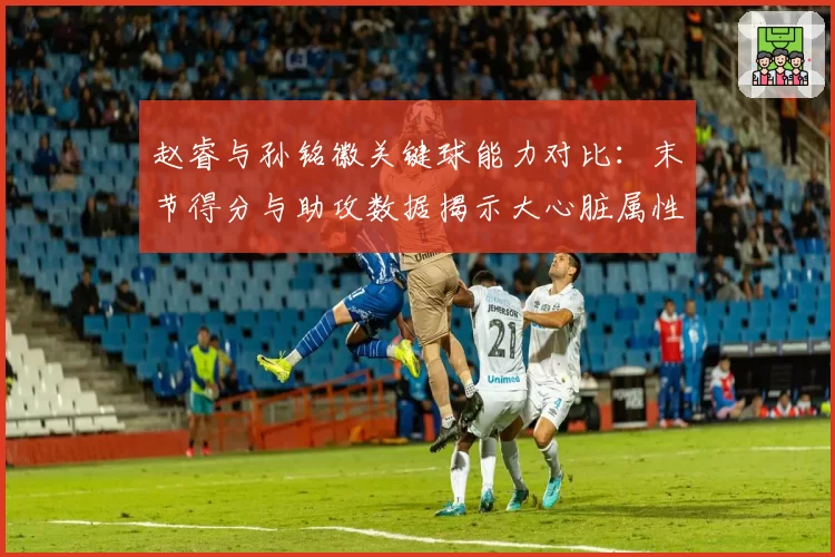 赵睿与孙铭徽关键球能力对比：末节得分与助攻数据揭示大心脏属性