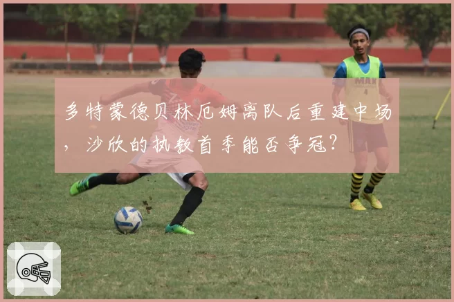 多特蒙德贝林厄姆离队后重建中场，沙欣的执教首季能否争冠？