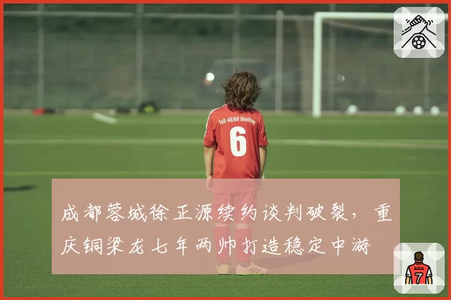 成都蓉城徐正源续约谈判破裂,重庆铜梁龙七年两帅打造稳定中游