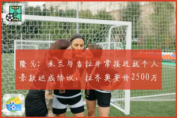 隆戈：米兰与吉拉非常接近就个人条款达成协议，拉齐奥要价2500万