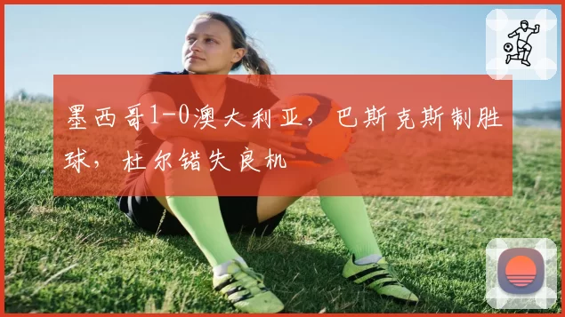 墨西哥1-0澳大利亚,巴斯克斯制胜球,杜尔错失良机