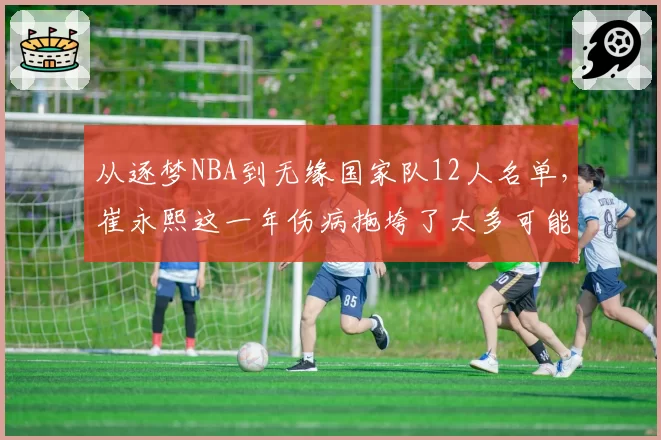 从逐梦NBA到无缘国家队12人名单,崔永熙这一年伤病拖垮了太多可能