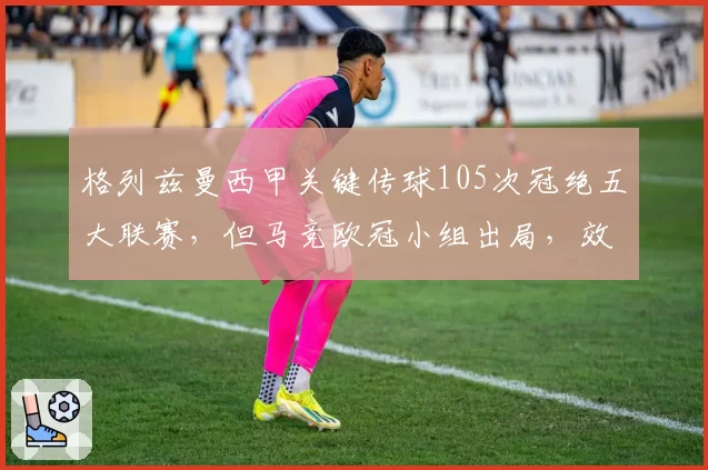 格列兹曼西甲关键传球105次冠绝五大联赛，但马竞欧冠小组出局，效率遭疑