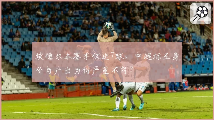 埃德尔本赛季仅进7球，中超标王身价与产出为何严重不符？