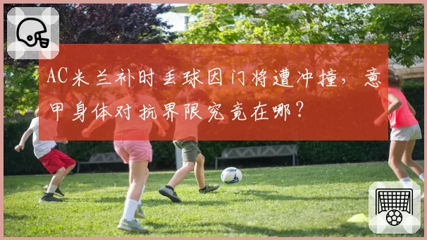 AC米兰补时丢球因门将遭冲撞，意甲身体对抗界限究竟在哪？