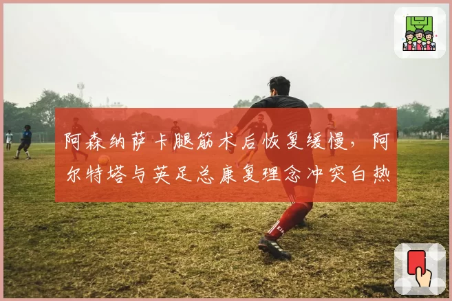 阿森纳萨卡腿筋术后恢复缓慢,阿尔特塔与英足总康复理念冲突白热化