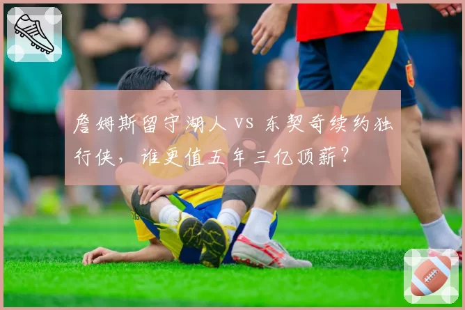 詹姆斯留守湖人 vs 东契奇续约独行侠,谁更值五年三亿顶薪?