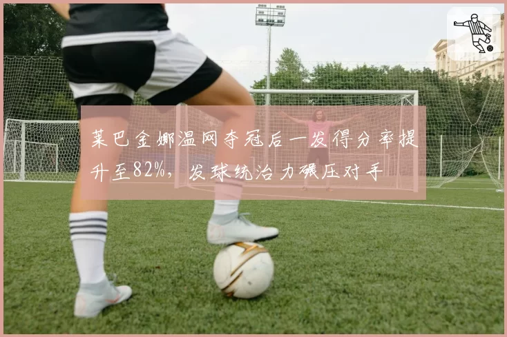 莱巴金娜温网夺冠后一发得分率提升至82%，发球统治力碾压对手