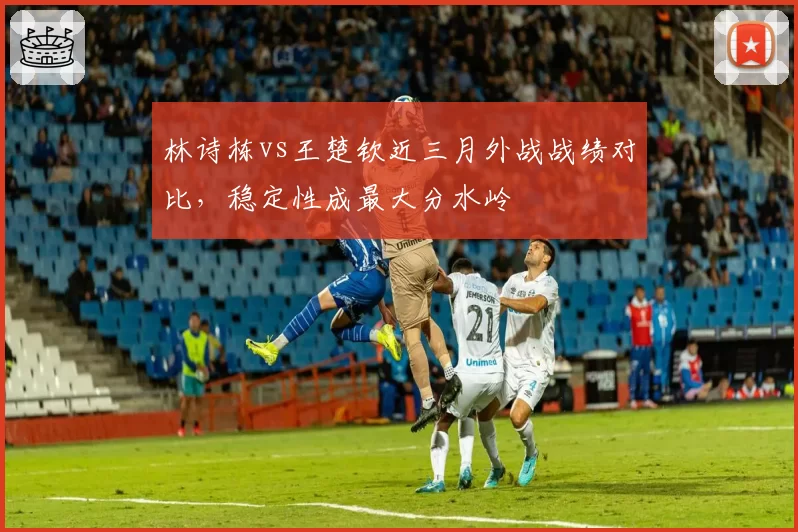 林诗栋vs王楚钦近三月外战战绩对比，稳定性成最大分水岭