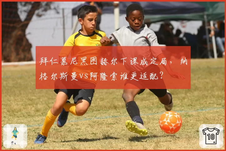 拜仁慕尼黑图赫尔下课成定局，纳格尔斯曼vs阿隆索谁更适配？
