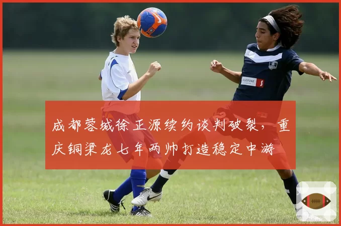 成都蓉城徐正源续约谈判破裂,重庆铜梁龙七年两帅打造稳定中游