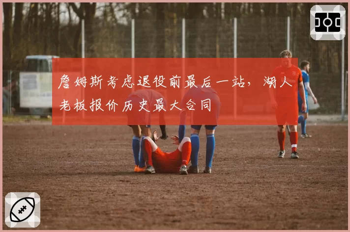 詹姆斯考虑退役前最后一站，湖人老板报价历史最大合同
