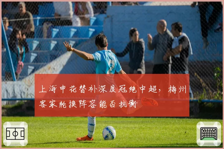 上海申花替补深度冠绝中超，梅州客家轮换阵容能否抗衡