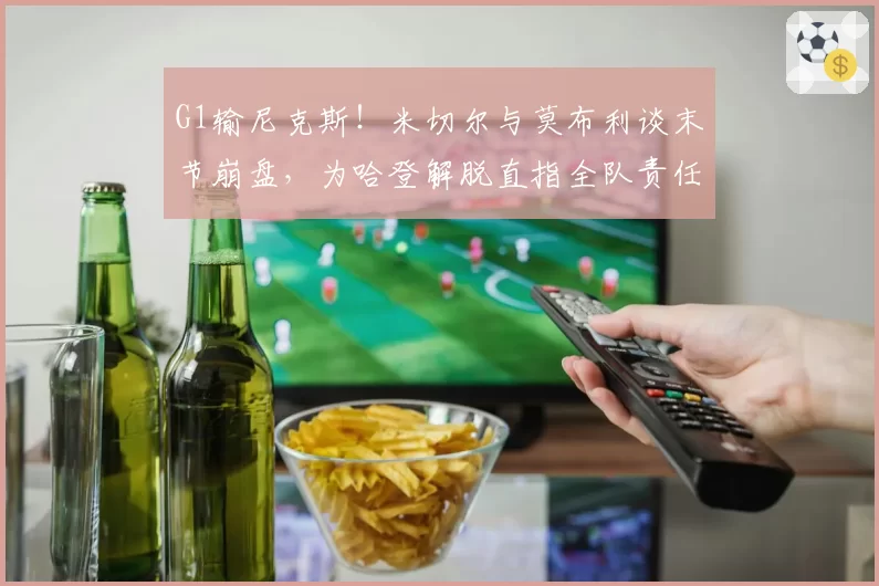 G1输尼克斯！米切尔与莫布利谈末节崩盘，为哈登解脱直指全队责任