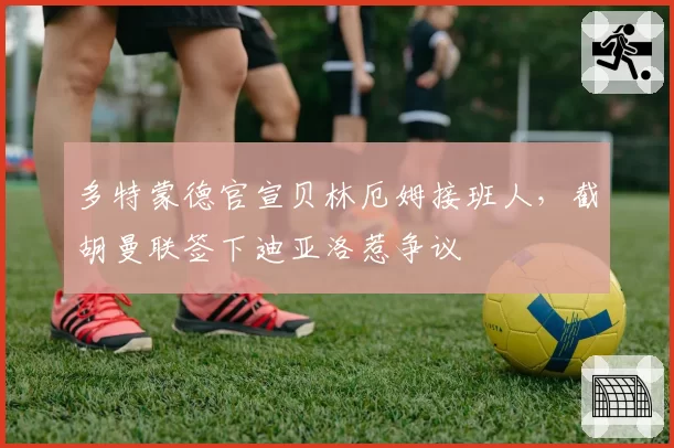 多特蒙德官宣贝林厄姆接班人，截胡曼联签下迪亚洛惹争议