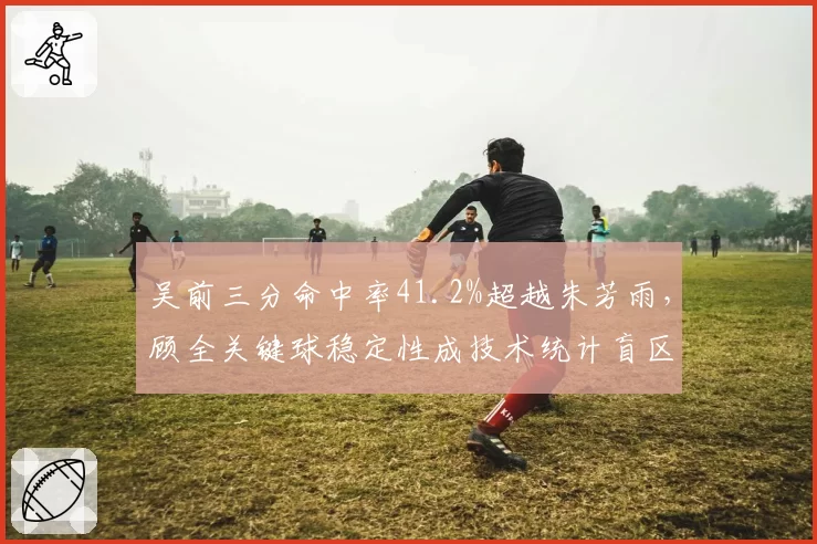 吴前三分命中率41.2%超越朱芳雨，顾全关键球稳定性成技术统计盲区