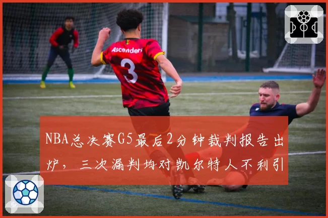 NBA总决赛G5最后2分钟裁判报告出炉,三次漏判均对凯尔特人不利引热议