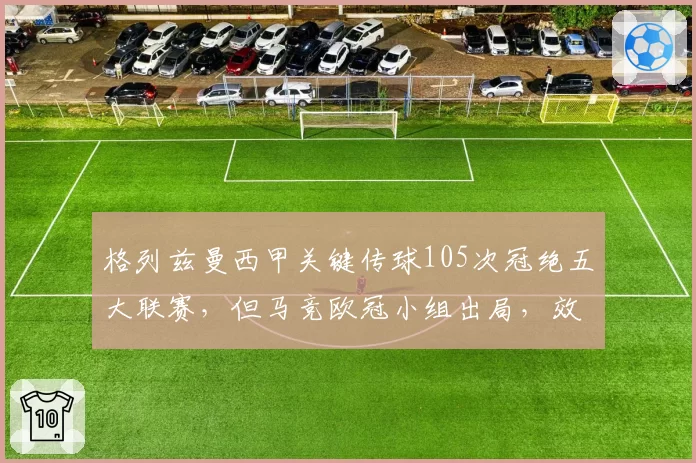 格列兹曼西甲关键传球105次冠绝五大联赛，但马竞欧冠小组出局，效率遭疑