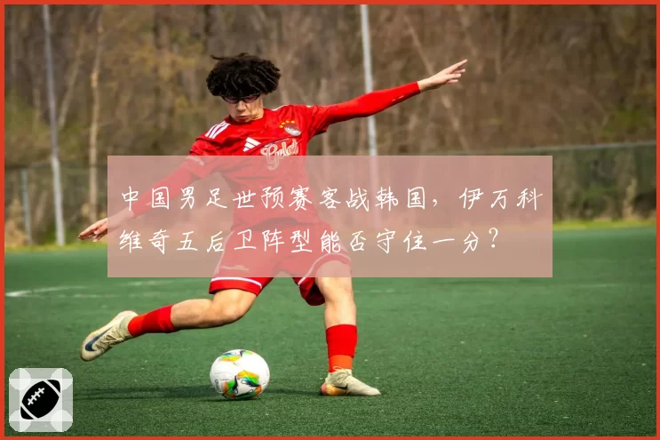 中国男足世预赛客战韩国，伊万科维奇五后卫阵型能否守住一分？