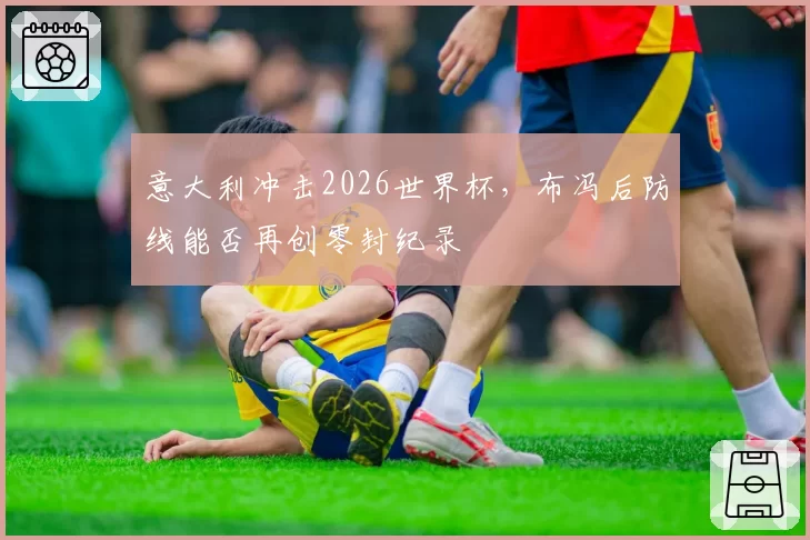 意大利冲击2026世界杯,布冯后防线能否再创零封纪录