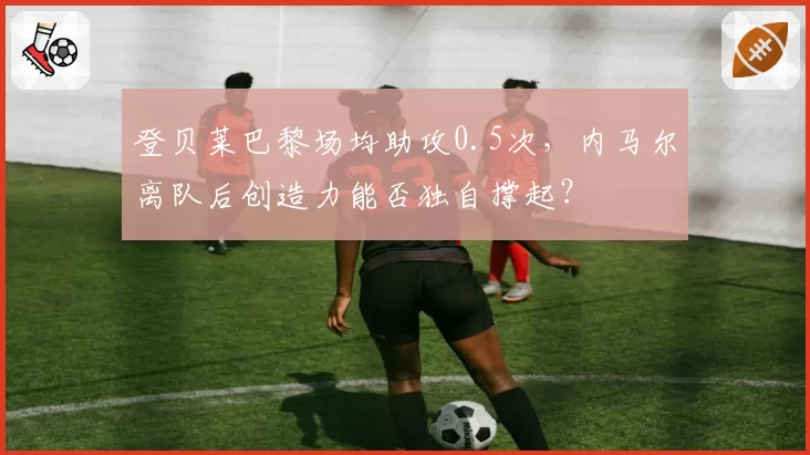 登贝莱巴黎场均助攻0.5次，内马尔离队后创造力能否独自撑起？