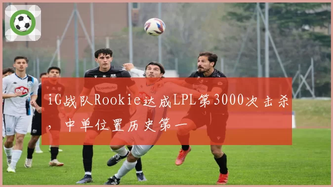 iG战队Rookie达成LPL第3000次击杀,中单位置历史第一