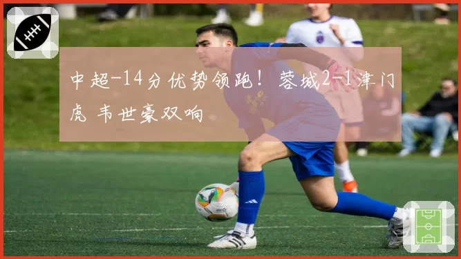 中超-14分优势领跑！蓉城2-1津门虎 韦世豪双响