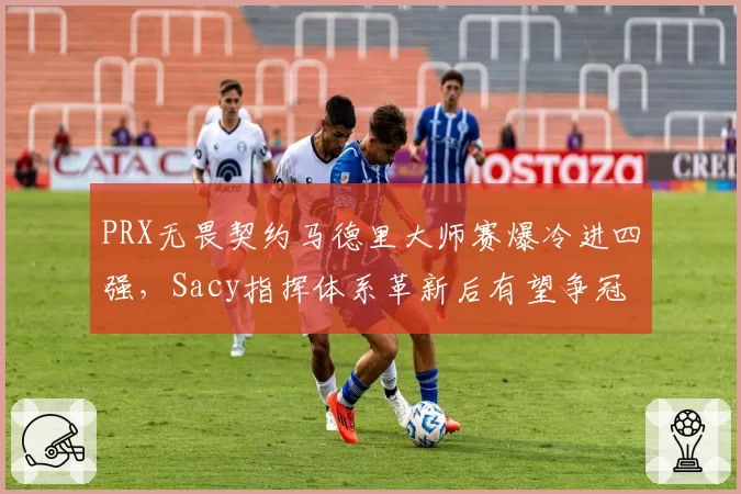 PRX无畏契约马德里大师赛爆冷进四强,Sacy指挥体系革新后有望争冠