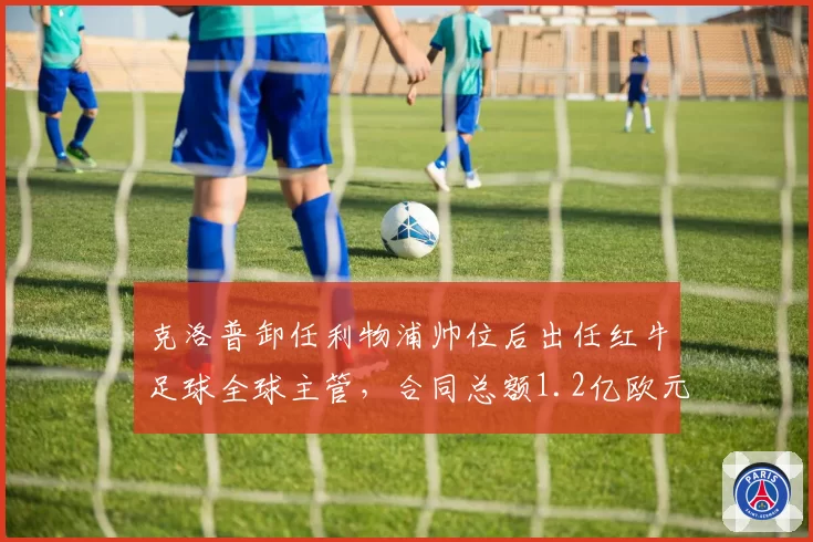 克洛普卸任利物浦帅位后出任红牛足球全球主管,合同总额1.2亿欧元创教练转岗纪录
