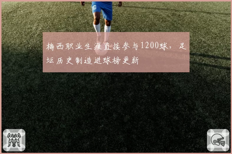 梅西职业生涯直接参与1200球,足坛历史制造进球榜更新