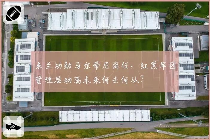 米兰功勋马尔蒂尼离任，红黑军团管理层动荡未来何去何从？