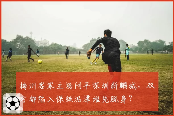 梅州客家主场闷平深圳新鹏城，双方都陷入保级泥潭谁先脱身？
