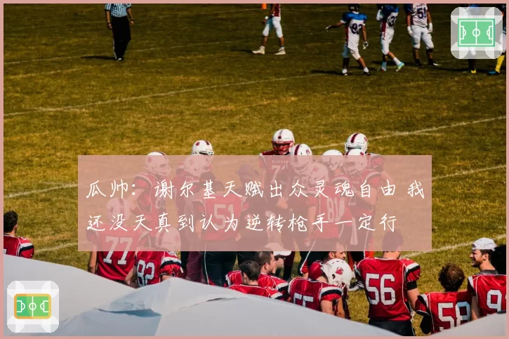 瓜帅：谢尔基天赋出众灵魂自由 我还没天真到认为逆转枪手一定行