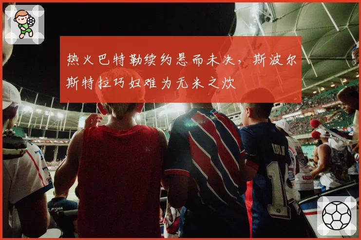 热火巴特勒续约悬而未决，斯波尔斯特拉巧妇难为无米之炊