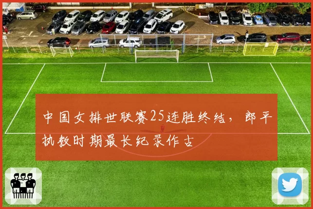 中国女排世联赛25连胜终结,郎平执教时期最长纪录作古
