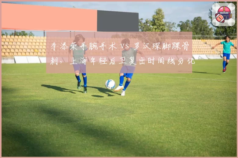 李添荣手腕手术 vs 罗汉琛脚踝骨刺,上海年轻后卫复出时间线分化