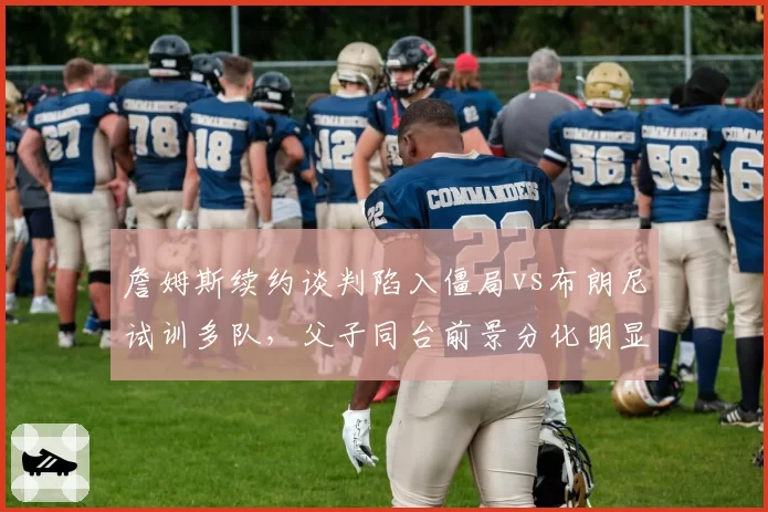 詹姆斯续约谈判陷入僵局vs布朗尼试训多队，父子同台前景分化明显