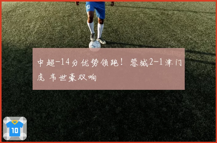 中超-14分优势领跑！蓉城2-1津门虎 韦世豪双响
