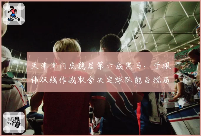 天津津门虎稳居第六成黑马，于根伟双线作战取舍决定球队能否搅局争冠集团