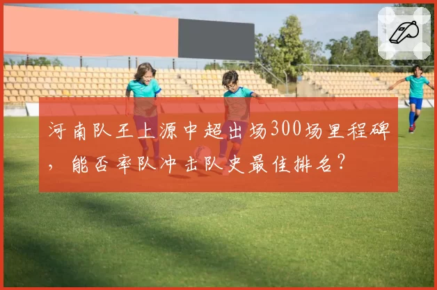 河南队王上源中超出场300场里程碑，能否率队冲击队史最佳排名？