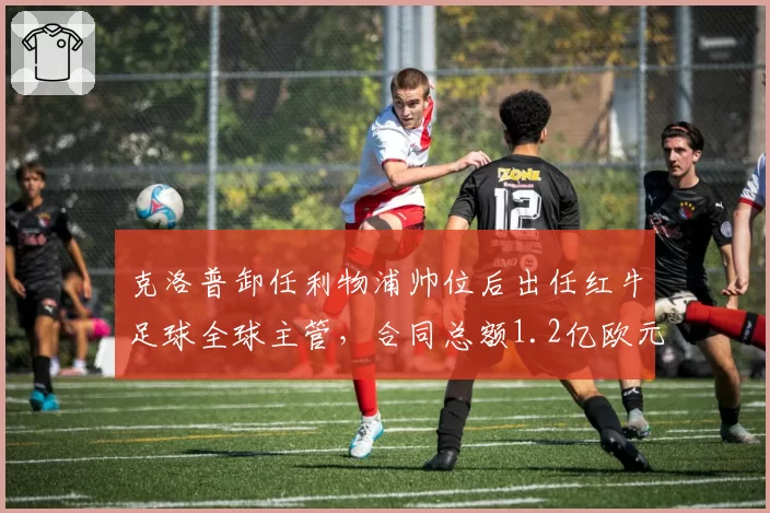 克洛普卸任利物浦帅位后出任红牛足球全球主管,合同总额1.2亿欧元创教练转岗纪录