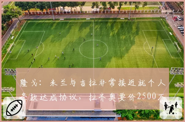 隆戈：米兰与吉拉非常接近就个人条款达成协议，拉齐奥要价2500万