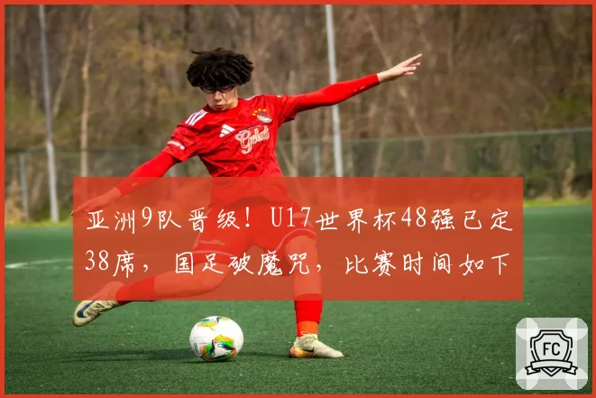 亚洲9队晋级!U17世界杯48强已定38席,国足破魔咒,比赛时间如下