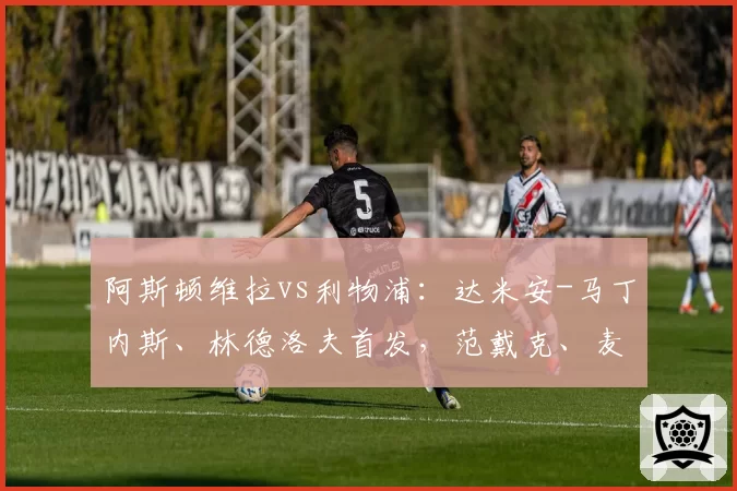 阿斯顿维拉vs利物浦：达米安-马丁内斯、林德洛夫首发，范戴克、麦卡利斯特出战