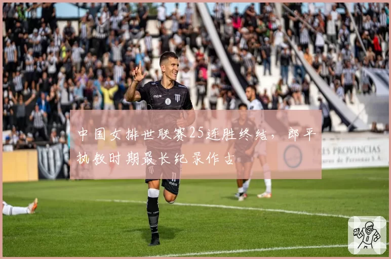 中国女排世联赛25连胜终结，郎平执教时期最长纪录作古