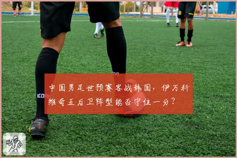 中国男足世预赛客战韩国，伊万科维奇五后卫阵型能否守住一分？